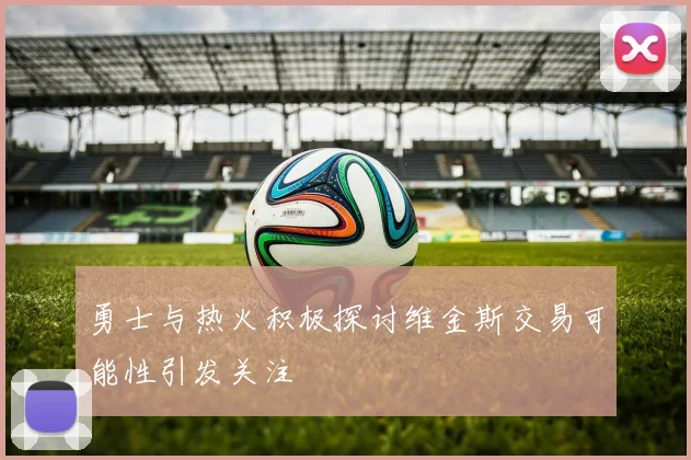 勇士与热火积极探讨维金斯交易可能性引发关注