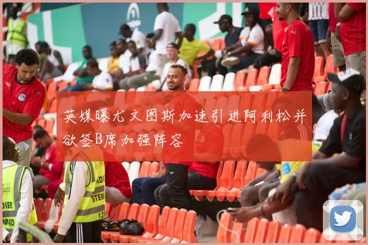 英媒曝尤文图斯加速引进阿利松并欲签B席加强阵容
