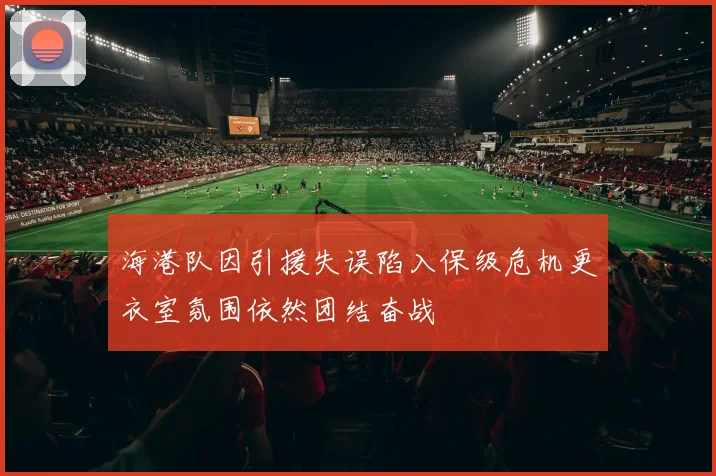 海港队因引援失误陷入保级危机更衣室氛围依然团结奋战