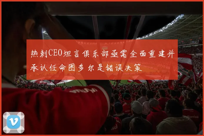 热刺CEO坦言俱乐部亟需全面重建并承认任命图多尔是错误决策