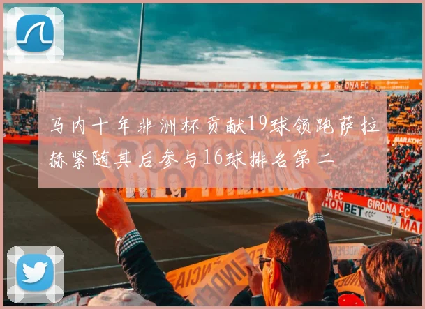 马内十年非洲杯贡献19球领跑萨拉赫紧随其后参与16球排名第二