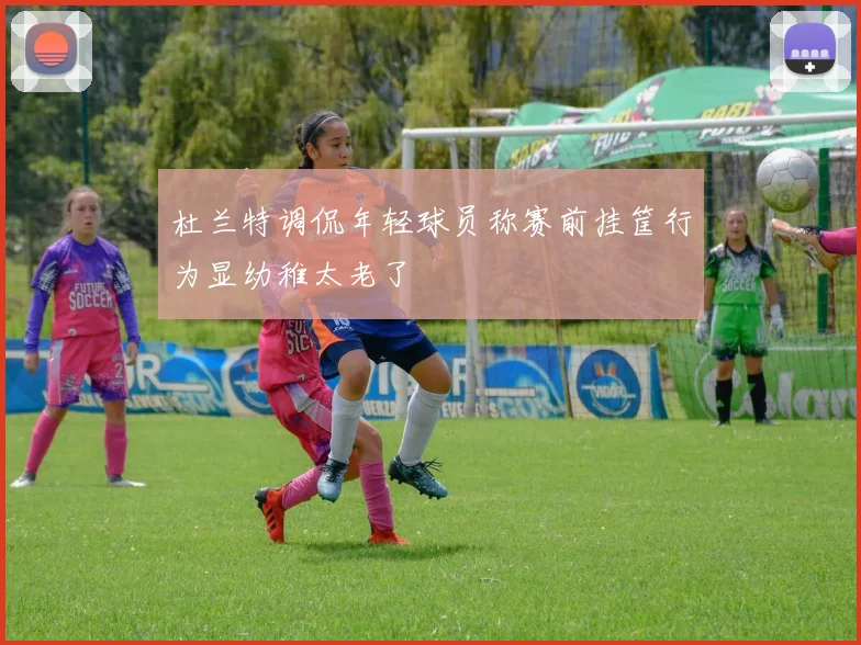 杜兰特调侃年轻球员称赛前挂筐行为显幼稚太老了