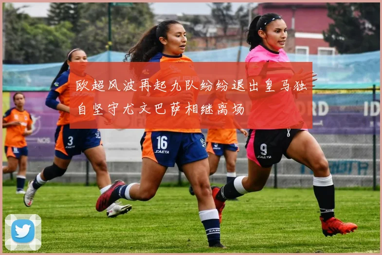 欧超风波再起九队纷纷退出皇马独自坚守尤文巴萨相继离场