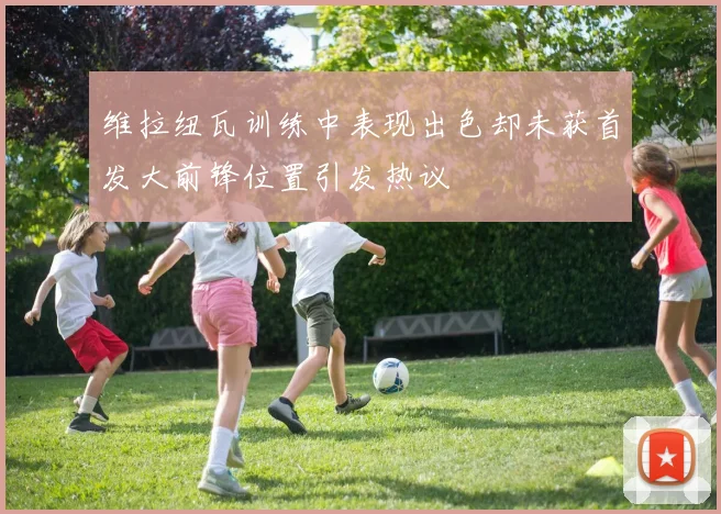 维拉纽瓦训练中表现出色却未获首发大前锋位置引发热议