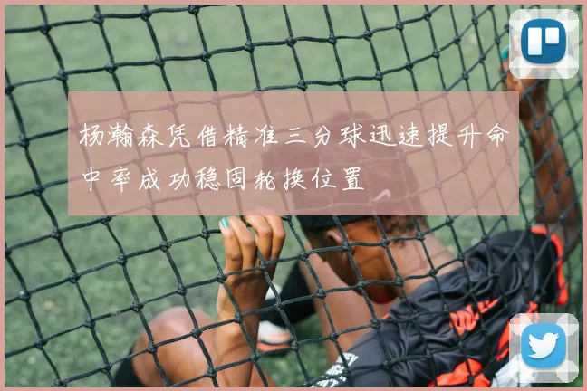 杨瀚森凭借精准三分球迅速提升命中率成功稳固轮换位置