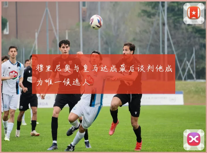 穆里尼奥与皇马达成最后谈判他成为唯一候选人