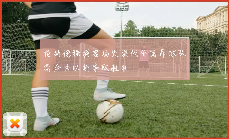 伦纳德强调客场失误代价高昂球队需全力以赴争取胜利
