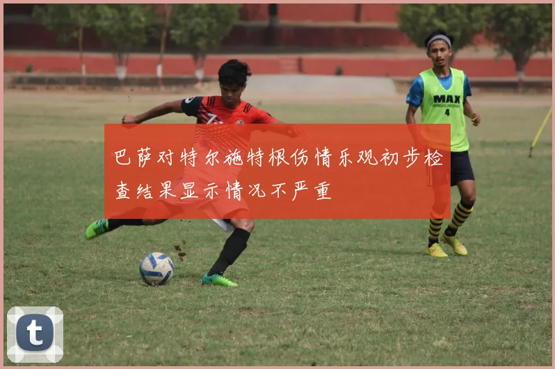 巴萨对特尔施特根伤情乐观初步检查结果显示情况不严重
