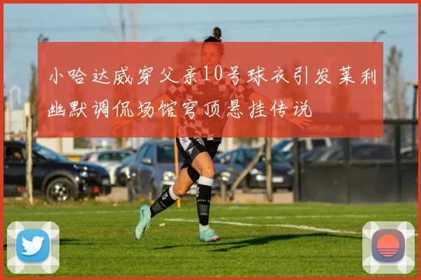 小哈达威穿父亲10号球衣引发莱利幽默调侃场馆穹顶悬挂传说