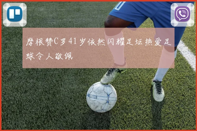 摩根赞C罗41岁依然闪耀足坛热爱足球令人敬佩