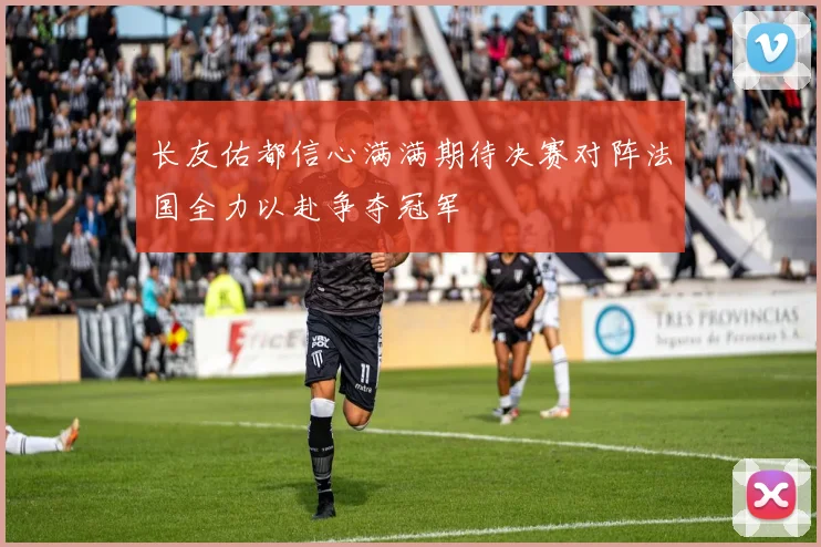 长友佑都信心满满期待决赛对阵法国全力以赴争夺冠军