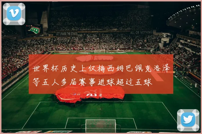 世界杯历史上仅梅西姆巴佩克洛泽等五人多届赛事进球超过五球